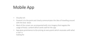 Mobile App
• Visually rich
• Content is to the point and clearly communicates the idea of travelling around
with the best deals
• Most of the screen are accompanied with nice imagery that negates the
usage of heavy content which works well for the app
• App gives prominence to the pricing at every point which resonates with what
a user is
looking for
 