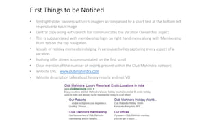 First Things to be Noticed
• Spotlight slider banners with rich imagery accompanied by a short text at the bottom left
respective to each image
• Central copy along with search bar communicates the Vacation Ownership aspect
• This is substantiated with membership login on right hand menu along with Membership
Plans tab on the top navigation
• Visuals of holiday moments indulging in various activities capturing every aspect of a
vacation
• Nothing offer driven is communicated on the first scroll
• Clear mention of the number of resorts present within the Club Mahindra network
• Website URL: www.clubmahindra.com
• Website description talks about luxury resorts and not VO
 