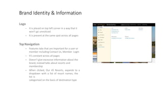 Brand Identity & Information
Logo
– It is placed on top left corner in a way that it
won’t go unnoticed
– It is present at the same spot across all pages
TopNavigation
– Features tabs that are important for a user or
member including Contact Us, Member Login
– It’s constant across all pages
– Doesn’t give excessive information about the
brand, instead talks about resorts and
membership
– When clicked, Our 45 Resorts, expands to a
dropdown with a list of resort names; the
list is
categorised on the basis of destination type
 