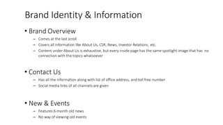 Brand Identity & Information
• Brand Overview
– Comes at the last scroll
– Covers all information like About Us, CSR, News, Investor Relations, etc.
– Content under About Us is exhaustive, but every inside page has the same spotlight image that has no
connection with the topics whatsoever
• Contact Us
– Has all the information along with list of office address, and toll free number
– Social media links of all channels are given
• New & Events
– Features 6-month old news
– No way of viewing old events
 