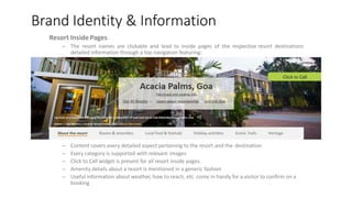 Brand Identity & Information
Resort Inside Pages
– The resort names are clickable and lead to inside pages of the respective resort destinations
detailed information through a top navigation featuring:
– Content covers every detailed aspect pertaining to the resort and the destination
– Every category is supported with relevant images
– Click to Call widget is present for all resort inside pages
– Amenity details about a resort is mentioned in a generic fashion
– Useful information about weather, how to reach, etc. come in handy for a visitor to confirm on a
booking
 