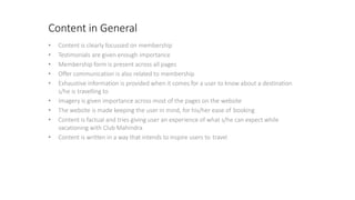 Content in General
• Content is clearly focussed on membership
• Testimonials are given enough importance
• Membership form is present across all pages
• Offer communication is also related to membership
• Exhaustive information is provided when it comes for a user to know about a destination
s/he is travelling to
• Imagery is given importance across most of the pages on the website
• The website is made keeping the user in mind, for his/her ease of booking
• Content is factual and tries giving user an experience of what s/he can expect while
vacationing with Club Mahindra
• Content is written in a way that intends to inspire users to travel
 