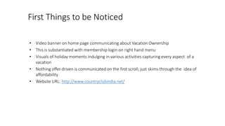 First Things to be Noticed
• Video banner on home page communicating about Vacation Ownership
• This is substantiated with membership login on right hand menu
• Visuals of holiday moments indulging in various activities capturing every aspect of a
vacation
• Nothing offer driven is communicated on the first scroll; just skims through the idea of
affordability
• Website URL: http://www.countryclubindia.net/
 