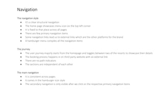 Navigation
The navigation style
● It’s a clear structural navigation
● The home page showcases menu icon on the top left corner
● It is fixed to that place across all pages
● There are few primary navigation items
● Some navigation links lead us to external links which are the other platforms for the brand
● A hamburger menu compiles all the navigation items
The journey
● The user journey majorly starts from the homepage and toggles between two of the resorts to showcase their details
● The booking process happens in on third party website with an external link
● There are no path indicators
● The sections are independent of each other
The main navigation
● It is consistent across pages
● It comes in the hamburger icon style
● The secondary navigation is only visible after we click on the respective primary navigation items
 