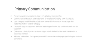 Primary Communication
• The primary communication is clear – it’s all about membership
• Communication focusses on the benefits of Vacation Ownership with visual cues
• Each category under benefits of Vacation Ownership leads to an inside page that
elaborates further on that category
• The inside page is supported with one lead image without any communication line to
support it
• One can fill a form from all the inside pages under benefits of Vacation Ownership to
become a member
• ‘Become a Member’ tab is given prominence on all the inside pages pertaining to Vacation
Ownership
 