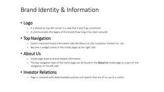 Brand Identity & Information
• Logo
– It is placed on top left corner in a way that it won’t go unnoticed
– It communicates the legacy of the brand (how long it has been around)
• TopNavigation
– Covers important brand information tabs like About Us, Our Locations, Contact Us, etc.
– Become a widget comes in the inside pages at the right side
• About Us
– Inside page leads to brand related information
– The top navigation tabs of the home page can be found in the About Us inside page as a part of the
navigation on the left side
• Investor Relations
– Page is cluttered with downloadable policies and reports that are of no use to a visitor
 