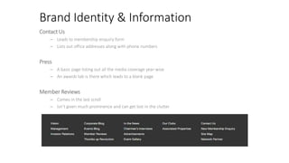 Brand Identity & Information
Contact Us
– Leads to membership enquiry form
– Lists out office addresses along with phone numbers
Press
– A basic page listing out all the media coverage year-wise
– An awards tab is there which leads to a blank page
Member Reviews
– Comes in the last scroll
– Isn’t given much prominence and can get lost in the clutter
 