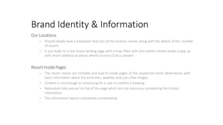 Brand Identity & Information
Our Locations
– Should ideally have a dropdown that lists all the location names along with the details of the number
of resorts
– It just leads to a text heavy landing page with a map filled with pins (when clicked shows a pop up
with resort address) at places where Country Club is present
Resort InsidePages
– The resort names are clickable and lead to inside pages of the respective resort destinations with
basic information about the amenities, weather, and just a few images
– Content is not enough or convincing for a user to confirm a booking
– Redundant tabs are put on top of the page which are not necessary considering the limited
information
– The information layout is extremely uninteresting
 