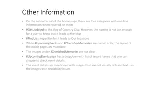 Other Information
• On the second scroll of the home page, there are four categories with one line
information when hovered on them
• #GetUpdated to the blog of Country Club. However, the naming is not apt enough
for a user to know that it leads to the blog
• #FindUs is repetitive for it leads to Our Locations
• While #UpcomingEvents and #CherishedMemories are named aptly, the layout of
the inside pages are mundane
• The images under #CherishedMemories are not clear
• #UpcomingEvents page has a dropdown with list of resort names that one can
choose to check event details
• The event details are mentioned with images that are not visually rich and texts on
the images with readability issues
 