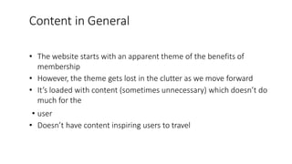 Content in General
• The website starts with an apparent theme of the benefits of
membership
• However, the theme gets lost in the clutter as we move forward
• It’s loaded with content (sometimes unnecessary) which doesn’t do
much for the
• user
• Doesn’t have content inspiring users to travel
 