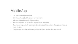 Mobile App
• The app has a clean interface
• It isn’t overloaded with content or information
• It’s more skewed towards the members
• It mainly features list of resorts and details of the same
• If someone is genuinely looking for brand related information, the app won’t serve
much purpose
• Content-wise it is directed towards those who are familiar with the brand
 