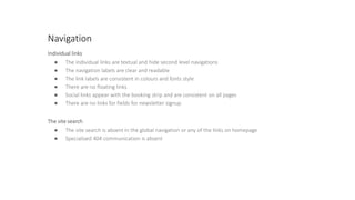 Navigation
Individual links
● The individual links are textual and hide second level navigations
● The navigation labels are clear and readable
● The link labels are consistent in colours and fonts style
● There are no floating links
● Social links appear with the booking strip and are consistent on all pages
● There are no links for fields for newsletter signup
The site search
● The site search is absent in the global navigation or any of the links on homepage
● Specialised 404 communication is absent
 