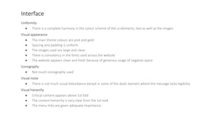 Interface
Uniformity
● There is a complete harmony in the colour scheme of the ui elements, text as well as the images
Visual appearance
● The main theme colours are pink and gold
● Spacing and padding is uniform
● The images used are large and clean
● There is consistency in the fonts used across the website
● The website appears clean and fresh because of generous usage of negative space
Iconography
● Not much iconography used
Visual noise
● There is not much visual disturbance except in some of the deals banners where the message lacks legibility
Visual hierarchy
● Critical content appears above 1st fold
● The content hierarchy is very clear from the 1st look
● The menu links are given adequate importance
 