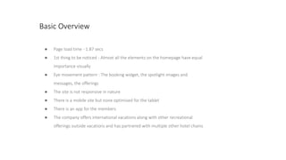 Basic Overview
● Page load time - 1.87 secs
● 1st thing to be noticed - Almost all the elements on the homepage have equal
importance visually
● Eye movement pattern : The booking widget, the spotlight images and
messages, the offerings
● The site is not responsive in nature
● There is a mobile site but none optimised for the tablet
● There is an app for the members
● The company offers international vacations along with other recreational
offerings outside vacations and has partnered with multiple other hotel chains
 