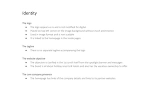 Identity
The logo
● The logo appears as is and is not modified for digital.
● Placed on top left corner on the image background without much prominence
● Used in image format and is non scalable
● It is linked to the homepage in the inside pages
The tagline
● There is no separate tagline accompanying the logo
The website objective
● The objective is clarified in the 1st scroll itself from the spotlight banner and messages
● The brand is all about holiday resorts & hotels and also has the vacation ownership to offer
The core company presence
● The homepage has links of the company details and links to its partner websites
 