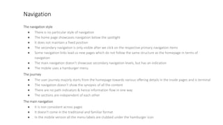 Navigation
The navigation style
● There is no particular style of navigation
● The home page showcases navigation below the spotlight
● It does not maintain a fixed position
● The secondary navigation is only visible after we click on the respective primary navigation items
● Some navigation links lead us new pages which do not follow the same structure as the homepage in terms of
navigation
● The main navigation doesn’t showcase secondary navigation levels, but has an indication
● The mobile uses a hamburger menu
The journey
● The user journey majorly starts from the homepage towards various offering details in the inside pages and is terminal
● The navigation doesn’t show the synopsis of all the content
● There are no path indicators & hence information flow in one way
● The sections are independent of each other
The main navigation
● It is non consistent across pages
● It doesn't come in the traditional and familiar format
● In the mobile version all the menu labels are clubbed under the hamburger icon
 