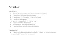 Navigation
Individual links
● The individual links are textual and hide second level navigations
● The navigation labels are clear and readable
● The link labels are consistent in colours and fonts style
● There are no floating links
● Membership related links are placed on top
● There is no mention of social links
● Partner links are mentioned at the bottom
● There are no links for fields for newsletter signup
The site search
● The site search is absent in the global navigation or any of the links on homepage
● Specialised 404 communication is absent
 