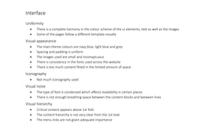 Interface
Uniformity
● There is a complete harmony in the colour scheme of the ui elements, text as well as the images
● Some of the pages follow a different template visually
Visual appearance
● The main theme colours are navy blue, light blue and grey
● Spacing and padding is uniform
● The images used are small and inconspicuous
● There is consistency in the fonts used across the website
● There is too much content fitted in the limited amount of space
Iconography
● Not much iconography used
Visual noise
● The type of font is condensed which affects readability in certain places
● There is not enough breathing space between the content blocks and between lines
Visual hierarchy
● Critical content appears above 1st fold
● The content hierarchy is not very clear from the 1st look
● The menu links are not given adequate importance
 