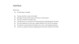 Interface
Mobile App
● A mobile app is available
● The app interface is clean and modern
● Although the app interface lacks uniformity in certain places
● The app is meant for members only
● The app serves as a mechanism for browsing hotels and bookings for members
● The visual appearance of the app is slightly different from that of the website
● The app has a special feature for keyless room entry in the booked properties
● It serves as a personal assistant regarding any information related to the hotels
 