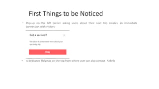 First Things to be Noticed
• Pop-up on the left corner asking users about their next trip creates an immediate
connection with visitors
• A dedicated Help tab on the top from where user can also contact Airbnb
 