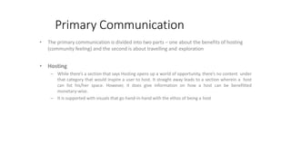 Primary Communication
• The primary communication is divided into two parts – one about the benefits of hosting
(community feeling) and the second is about travelling and exploration
• Hosting
– While there’s a section that says Hosting opens up a world of opportunity, there’s no content under
that category that would inspire a user to host. It straight away leads to a section wherein a host
can list his/her space. However, it does give information on how a host can be benefitted
monetary-wise.
– It is supported with visuals that go hand-in-hand with the ethos of being a host
 