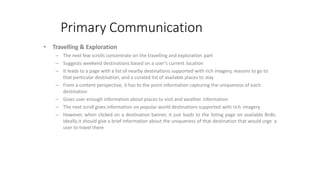 Primary Communication
• Travelling & Exploration
– The next few scrolls concentrate on the travelling and exploration part
– Suggests weekend destinations based on a user’s current location
– It leads to a page with a list of nearby destinations supported with rich imagery, reasons to go to
that particular destination, and a curated list of available places to stay
– From a content perspective, it has to the point information capturing the uniqueness of each
destination
– Gives user enough information about places to visit and weather information
– The next scroll gives information on popular world destinations supported with rich imagery
– However, when clicked on a destination banner, it just leads to the listing page on available BnBs.
Ideally it should give a brief information about the uniqueness of that destination that would urge a
user to travel there
 