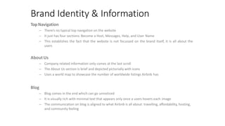 Brand Identity & Information
TopNavigation
– There’s no typical top navigation on the website
– It just has four sections: Become a Host, Messages, Help, and User Name
– This establishes the fact that the website is not focussed on the brand itself, it is all about the
users
About Us
– Company related information only comes at the last scroll
– The About Us section is brief and depicted pictorially with icons
– Uses a world map to showcase the number of worldwide listings Airbnb has
Blog
– Blog comes in the end which can go unnoticed
– It is visually rich with minimal text that appears only once a users hovers each image
– The communication on blog is aligned to what Airbnb is all about: travelling, affordability, hosting,
and community feeling
 