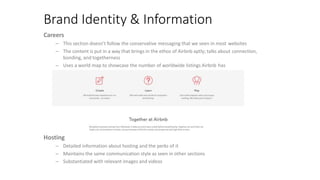Brand Identity & Information
Careers
– This section doesn’t follow the conservative messaging that we seen in most websites
– The content is put in a way that brings in the ethos of Airbnb aptly; talks about connection,
bonding, and togetherness
– Uses a world map to showcase the number of worldwide listings Airbnb has
Hosting
– Detailed information about hosting and the perks of it
– Maintains the same communication style as seen in other sections
– Substantiated with relevant images and videos
 