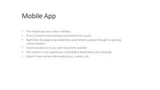 Mobile App
• The mobile app has a clean interface
• It isn’t content heavy and gives prominence to visuals
• Right from the beginning establishes what Airbnb is about through its opening
communication
• Communication is in sync with that of the website
• The content is not superfluous, restricted to destinations and bookings
• Doesn’t have sections like media, press, careers, etc.
 
