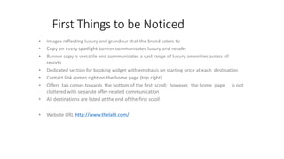 First Things to be Noticed
• Images reflecting luxury and grandeur that the brand caters to
• Copy on every spotlight banner communicates luxury and royalty
• Banner copy is versatile and communicates a vast range of luxury amenities across all
resorts
• Dedicated section for booking widget with emphasis on starting price at each destination
• Contact link comes right on the home page (top right)
• Offers tab comes towards the bottom of the first scroll; however, the home page is not
cluttered with separate offer-related communication
• All destinations are listed at the end of the first scroll
• Website URL http://www.thelalit.com/
 