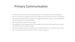 Primary Communication
• The primary communication and tonality focusses on the aspect of luxury and grandeur
• We can see a proper synergy of content and imagery to bring forth the aspect of indulgence
• Every destination tab leads to a page that is supported with rich imagery; content about the
resort comes only on the second scroll
• Booking widget is constant on every page
• Top navigation of Home page leads to inside pages that communicate about the vast range
of amenities that The Lalit has to offer
• Every write-up (for example: Suites & Rooms, Facilities) harps on the aspect of luxury living
• This is supported by the Virtual Tour of rooms, resorts, lobby, etc.
 