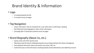 Brand Identity & Information
• Logo
– It is placed towards the left
– It is present across all pages
• Top Navigation
– Covers information that are important for a user when s/he is confirming a booking
– Not filled with brand biography or other similar information
– Concierge (Get in Touch) tab is present across all pages
• Brand Biography (About Us, etc.)
– Comes at the end of the second scroll
– Talks about how the brand is dedicated towards luxury living (maintains this theme throughout)
– Gives detailed information about the brand’s core values, CSR, etc.
– Content focusses on how the brand is working towards several destinations and redefining tourism
 