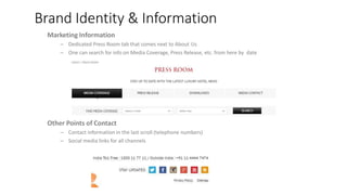 Brand Identity & Information
Marketing Information
– Dedicated Press Room tab that comes next to About Us
– One can search for info on Media Coverage, Press Release, etc. from here by date
TopNavigation
– Covers information that are important for a user when s/he is confirming a booking
– Not filled with brand biography or other similar information
– Concierge (Get in Touch) tab is present across all pages
Other Points of Contact
– Contact information in the last scroll (telephone numbers)
– Social media links for all channels
 
