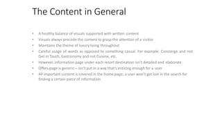 The Content in General
• A healthy balance of visuals supported with written content
• Visuals always precede the content to grasp the attention of a visitor
• Maintains the theme of luxury living throughout
• Careful usage of words as opposed to something casual. For example: Concierge and not
Get in Touch, Gastronomy and not Cuisine, etc.
• However, information page under each resort destination isn’t detailed and elaborate
• Offers page is generic – isn’t put in a way that’s enticing enough for a user
• All important content is covered in the home page; a user won’t get lost in the search for
finding a certain piece of information
 