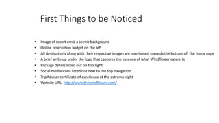 First Things to be Noticed
• Image of resort amid a scenic background
• Online reservation widget on the left
• All destinations along with their respective images are mentioned towards the bottom of the home page
• A brief write-up under the logo that captures the essence of what Windflower caters to
• Package details listed out on top right
• Social media icons listed out next to the top navigation
• TripAdvisor certificate of excellence at the extreme right
• Website URL: http://www.thewindflower.com/
 