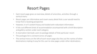 Resort Pages
• Each resort page gives an overview, details of amenities, activities through a
vertical menu
• Resort pages are informative and covers every detail that a user would need to
know from a booking perspective
• However, it isn’t content heavy and loaded with redundant information
• It lists out different kinds of accommodation accompanied with a brief description
and gallery section under each category
• A reservation tab leads users to package details of that particular resort
• The packages list is constant across all pages
• The vertical menu on the left of each resort page also lists out the names of other
destinations making it easy for the user to view pages under other destinations
 