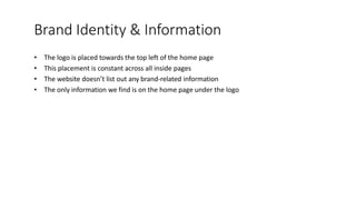 Brand Identity & Information
• The logo is placed towards the top left of the home page
• This placement is constant across all inside pages
• The website doesn’t list out any brand-related information
• The only information we find is on the home page under the logo
 