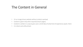 The Content in General
• It’s an image driven website without content overload
• Content is given only when required (resort pages)
• Content is written in a way to give users a brief idea of what kind of experience awaits them
• It is direct and utility driven
 