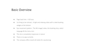 Basic Overview
● Page load time - 4.30 secs
● 1st thing to be noticed - A light and relaxing video with a sleek booking
widget at the bottom
● Eye movement pattern : The BG image/ video, the booking strip, select
language & the menu icon
● The site is completely responsive in nature
● There is no app currently
● The company offers resorts & hotels for vacationing
 