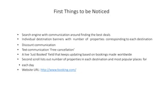 First Things to be Noticed
• Search engine with communication around finding the best deals
• Individual destination banners with number of properties corresponding to each destination
• Discount communication
• Text communication ‘Free cancellation’
• A live ‘Just Booked’ field that keeps updating based on bookings made worldwide
• Second scroll lists out number of properties in each destination and most popular places for
• each day
• Website URL: http://www.booking.com/
 
