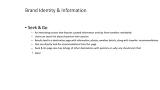 Brand Identity & Information
• Seek & Go
– An interesting section that features curated information and tips from travellers worldwide
– Users can search for places based on their passion
– Results lead to a destination page with information, photos, weather details, along with traveller recommendations
– One can directly look for accommodations from this page
– Seek & Go page also has listings of other destinations with pointers on why one should visit that
• place
 