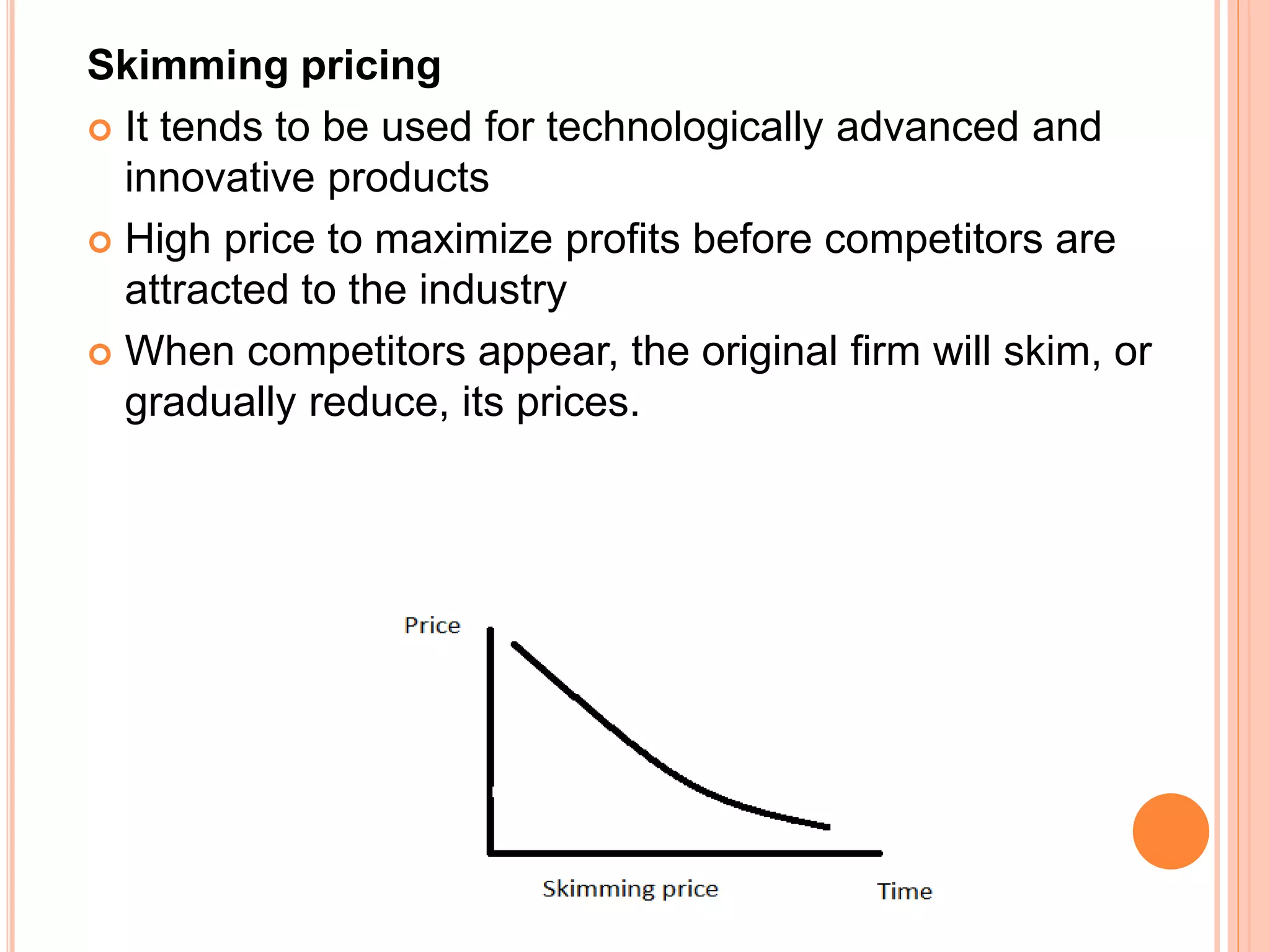 Skimming pricing
 It tends to be used for technologically advanced and
innovative products
 High price to maximize profits before competitors are
attracted to the industry
 When competitors appear, the original firm will skim, or
gradually reduce, its prices.
 