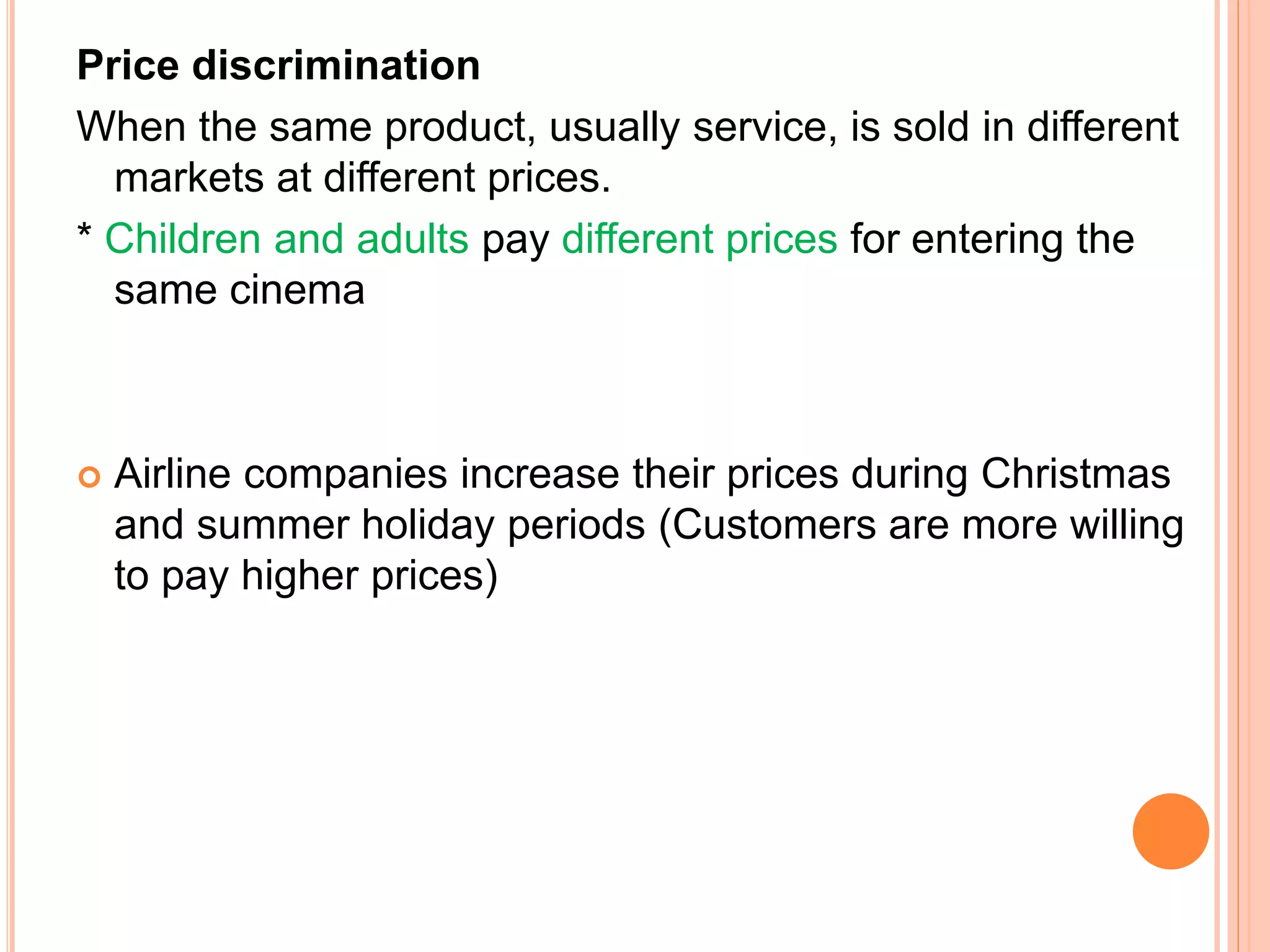 Price discrimination
When the same product, usually service, is sold in different
markets at different prices.
* Children and adults pay different prices for entering the
same cinema
 Airline companies increase their prices during Christmas
and summer holiday periods (Customers are more willing
to pay higher prices)
 