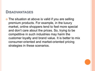 DISADVANTAGES
 The situation at above is valid if you are selling
premium products. For example, in the luxury
market, online shoppers tend to feel more special
and don’t care about the prices. So, trying to be
competitive in such industries may harm the
customer loyalty and brand value. It is better to mix
consumer-oriented and market-oriented pricing
strategies in these scenarios.
 