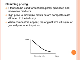 Skimming pricing
 It tends to be used for technologically advanced and
innovative products
 High price to maximize profits before competitors are
attracted to the industry
 When competitors appear, the original firm will skim, or
gradually reduce, its prices.
 