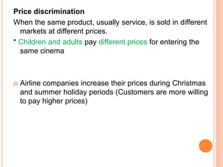 Price discrimination
When the same product, usually service, is sold in different
markets at different prices.
* Children and adults pay different prices for entering the
same cinema
 Airline companies increase their prices during Christmas
and summer holiday periods (Customers are more willing
to pay higher prices)
 