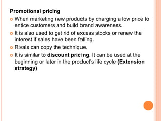 Promotional pricing
 When marketing new products by charging a low price to
entice customers and build brand awareness.
 It is also used to get rid of excess stocks or renew the
interest if sales have been falling.
 Rivals can copy the technique.
 It is similar to discount pricing. It can be used at the
beginning or later in the product’s life cycle (Extension
strategy)
 
