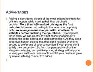 ADVANTAGES
 Pricing is considered as one of the most important criteria for
online shoppers while making their final purchase
decision. More than %90 marked pricing as the first
indicator. Moreover, according to the e-commerce pricing
facts, an average online shopper will visit at least 3
websites before finalizing their purchase. By facing with
these facts, we can clearly say that online shoppers give
importance to the pricing and price comparison. As they are a
good deal hunter, believe me, they don’t hesitate even one
second to prefer one of your competitors if your prices don’t
satisfy their perception. So from the perspective of online
shoppers, adapting competitive pricing strategy will help you
to keep your customer base stable and let your business grow
by always offering competitive prices.

 