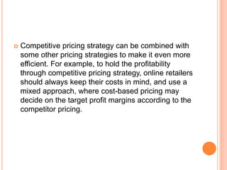  Competitive pricing strategy can be combined with
some other pricing strategies to make it even more
efficient. For example, to hold the profitability
through competitive pricing strategy, online retailers
should always keep their costs in mind, and use a
mixed approach, where cost-based pricing may
decide on the target profit margins according to the
competitor pricing.
 