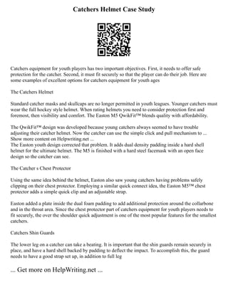 Catchers Helmet Case Study
Catchers equipment for youth players has two important objectives. First, it needs to offer safe
protection for the catcher. Second, it must fit securely so that the player can do their job. Here are
some examples of excellent options for catchers equipment for youth ages
The Catchers Helmet
Standard catcher masks and skullcaps are no longer permitted in youth leagues. Younger catchers must
wear the full hockey style helmet. When rating helmets you need to consider protection first and
foremost, then visibility and comfort. The Easton M5 QwikFit™ blends quality with affordability.
The QwikFit™ design was developed because young catchers always seemed to have trouble
adjusting their catcher helmet. Now the catcher can use the simple click and pull mechanism to ...
Show more content on Helpwriting.net ...
The Easton youth design corrected that problem. It adds dual density padding inside a hard shell
helmet for the ultimate helmet. The M5 is finished with a hard steel facemask with an open face
design so the catcher can see.
The Catcher s Chest Protector
Using the same idea behind the helmet, Easton also saw young catchers having problems safely
clipping on their chest protector. Employing a similar quick connect idea, the Easton M5™ chest
protector adds a simple quick clip and an adjustable strap.
Easton added a plate inside the dual foam padding to add additional protection around the collarbone
and in the throat area. Since the chest protector part of catchers equipment for youth players needs to
fit securely, the over the shoulder quick adjustment is one of the most popular features for the smallest
catchers.
Catchers Shin Guards
The lower leg on a catcher can take a beating. It is important that the shin guards remain securely in
place, and have a hard shell backed by padding to deflect the impact. To accomplish this, the guard
needs to have a good strap set up, in addition to full leg
... Get more on HelpWriting.net ...
 